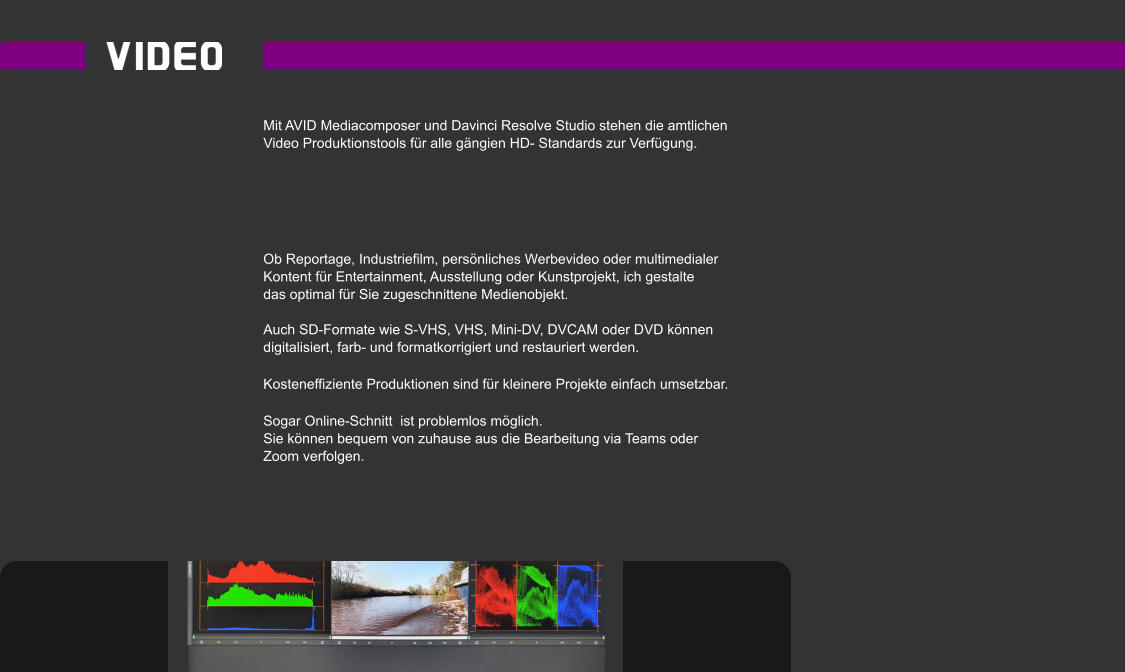 Mit AVID Mediacomposer und Davinci Resolve Studio stehen die amtlichen  Video Produktionstools für alle gängien HD- Standards zur Verfügung.      Ob Reportage, Industriefilm, persönliches Werbevideo oder multimedialer  Kontent für Entertainment, Ausstellung oder Kunstprojekt, ich gestalte das optimal für Sie zugeschnittene Medienobjekt.  Auch SD-Formate wie S-VHS, VHS, Mini-DV, DVCAM oder DVD können  digitalisiert, farb- und formatkorrigiert und restauriert werden.  Kosteneffiziente Produktionen sind für kleinere Projekte einfach umsetzbar.  Sogar Online-Schnitt  ist problemlos möglich.  Sie können bequem von zuhause aus die Bearbeitung via Teams oder  Zoom verfolgen.